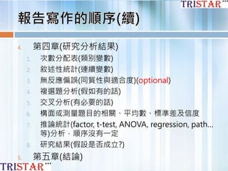 4. 第四章(研究分析結果)
1. 次數分配表(類别變數)
2. 敘述性統計(連續變數)
3. 無反應偏誤(同質性與適合度)(optional)
4. 複選題分析(假如有的話)
5. 交叉分析(有必要的話)
6. 構面或測量題目的相關、平均數、標準差及信度
7. 推論統計(factor, t-test, ANOVA, regression, path…
等)分析，順序沒有一定
8. 研究結果(假設是否成立?)
5. 第五章(結論)
 