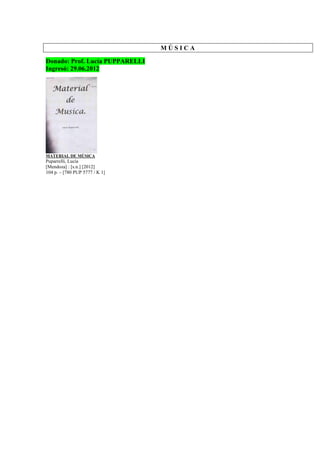 M Ú S I C A
Donado: Prof. Lucía PUPPARELLI
Ingresó: 29.06.2012
MATERIAL DE MÚSICA
Puparrelli, Lucía
[Mendoza] : [s.n.] [2012]
104 p. – [780 PUP 5777 / K 1]
 