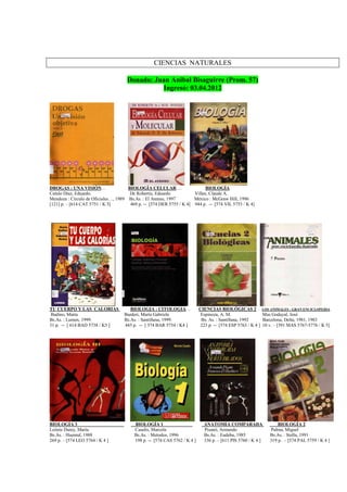 CIENCIAS NATURALES
Donado: Juan Anibal Bisaguirre (Prom. 57)
Ingresó: 03.04.2012
DROGAS : UNA VISIÓN… BIOLOGÍA CELULAR … BIOLOGÍA
Catulo Díaz, Eduardo. De Robertis, Eduardo Villee, Claude A.
Mendoza : Círculo de Oficiales…, 1989 Bs.As. : El Ateneo, 1997 México : McGraw Hill, 1996
[121] p. – [614 CAT 5751 / K 5] 469 p. -- [574 DER 5755 / K 4] 944 p. -- [574 VIL 5753 / K 4]
TU CUERPO Y LAS CALORIAS BIOLOGIA : CITOLOGIA… CIENCIAS BIOLÓGICAS 2 LOS ANIMALES : GRAN ENCICLOPEDIA
Badino, Marta Barderi, María Gabriela Espinoza, A. M. Mas Godayal, José
Bs.As. : Lumen, 1999. Bs.As. : Santillana, 1999. Bs. As. : Santillana, 1992 Barcelona, Delta, 1981, 1983
31 p. -- [ 614 BAD 5738 / K5 ] 445 p. -- [ 574 BAR 5754 / K4 ] 223 p. -- [574 ESP 5763 / K 4 ] 10 v. – [591 MAS 5767-5776 / K 5]
BIOLOGÍA 3 BIOLOGÍA 1 ANATOMIA COMPARADA BIOLOGÍA 2
Leónie Dutey, María Casalis, Marcela Pisanó, Armando Palma, Miguel
Bs.As. : Huemul, 1988 Bs.As. : Metodos, 1996 Bs.As. : Eudeba, 1985 Bs.As. : Stella, 1991
269 p. – [574 LEO 5764 / K 4 ] 198 p. -- [574 CAS 5762 / K 4 ] 336 p. – [611 PIS 5760 / K 4 ] 319 p. – [574 PAL 5759 / K 4 ]
 