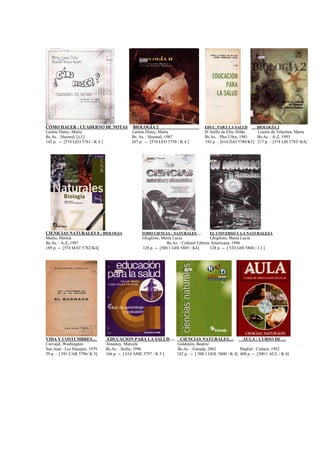 CÓMO HACER : CUADERNO DE NOTAS BIOLOGÍA 2 EDUC. PARA LA SALUD BIOLOGÍA 2
Leónie Dutey, María Leónie Dutey, Maria D´Aiello de Elía, Hilda Liserre de Telechea, Maria
Bs.As. : Huemul, [s.f.] Bs. As. : Huemul, 1987 Bs.As. : Plus Ultra, 1981 Bs.As. : A-Z, 1993
142 p. -- [574 LEO 5761 / K 4 ] 267 p. -- [574 LEO 5758 / K 4 ] 183 p. – [614 DAI 5780/K5] 217 p. – [574 LIS 5783/ K4]
CIENICIAS NATURALES 8 : BIOLOGIA TODO CIENCIA : NATURALES … EL UNIVERSO Y LA NATURALEZA
Mateu, Marina Ghiglioni, Marta Lucia Ghiglioni, Marta Lucia
Bs.As. : A-Z, 1997 Bs.As. : Cultural Librera Americana, 1996
189 p. -- [574 MAT 5782/K4] 128 p. -- [500.1 GHI 5805 / K4] 128 p. -- [ 520 GHI 5804 / J 2 ]
VIDA Y COSTUMBRES… EDUCACION PARA LA SALUD…. CIENCIAS NATURALES…. AULA : CURSO DE …
Carvajal, Washington Amestoy, Marcela Goldstein, Beatriz
San Juan : Los Huarpes, 1979 Bs.As. : Stella, 1996 Bs.As. : Estrada, 2001 Madrid : Cultura, 1992
59 p. – [ 591 CAR 5796/ K 5] 166 p. -- [ 614 AME 5797 / K 5 ] 182 p. -- [ 500.1 GOL 5800 / K 4] 408 p. -- [500.1 AUL / K 4]
 