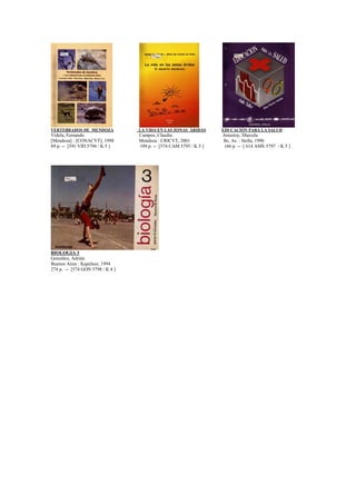 VERTEBRADOS DE MENDOZA LA VIDA EN LAS ZONAS ÁRIDAS EDUCACIÓN PARA LA SALUD
Videla, Fernando Campos, Claudia Amestoy, Marcela
[Mendoza] : [CONACYT], 1998 Mendoza : CRICYT, 2001 Bs. As. : Stella, 1996
89 p. -- [591 VID 5794 / K 5 ] 109 p. -- [574 CAM 5795 / K 5 ] 166 p. -- [ 614 AME 5797 / K 5 ]
BIOLOGIA 3
González, Adrián
Buenos Aires : Kapelusz, 1994
274 p. -- [574 GON 5798 / K 4 ]
 