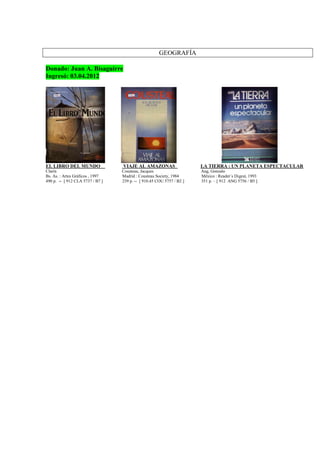 GEOGRAFÍA
Donado: Juan A. Bisaguirre
Ingresó: 03.04.2012
EL LIBRO DEL MUNDO VIAJE AL AMAZONAS LA TIERRA : UN PLANETA ESPECTACULAR
Clarín Cousteau, Jacques Ang, Gonzalo
Bs. As. : Artes Gráficos , 1997 Madrid : Cousteau Society, 1984 México : Reader´s Digest, 1993
490 p. -- [ 912 CLA 5737 / B7 ] 239 p. -- [ 910.45 COU 5757 / B2 ] 351 p. – [ 912 ANG 5756 / B5 ]
 