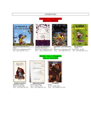 LITERATURA
COMPRA: Socios Biblioteca
Ingresó: 24.08.2012
LAS AVENTURAS DE FACU… LA NIÑA, EL CORAZÓN… GATURRO : Y LOS PIRATAS… YO, MATIAS 5
Chanti Andruetto, Maria Teresa Nik Sendra
Buenos Aires : Sudamericana, 2012 Buenos Aires : Sudamericana, 2011 Buenos Aires : Sudamericana, 2012 Buenos Aires : B, 2008
46 p. – [82-7 CHA 5817 / P 5 ] 92 p. -- [82-31 AND 5816 / Q1 ] 103 p. -- [82-7 NIK 5818 / P 5 ] 93 p. – [82-7 SEN 5819 / P 5 ]
Donado: Juan A. Bisaguirre
Ingresó: 03.04.2012
ROMEO Y JULIETA BODAS DE SANGRE LA ODISEA
Shakespeare, William García Lorca, Federico Homero
Madrid : Catedra, 2000 Bs. As : Colihue, 1998 Bs. AS. : Losada, 1994
419 p. – [82-2 SHA 5749 / P2] 140 p. – [82-2 GAR 5750 / P1 ] 345 p. – [82-13 HOM 5739 / O 6]
 