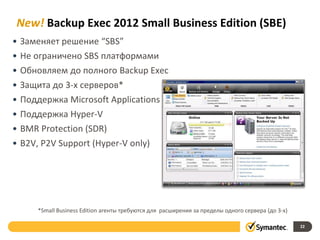 New! Backup Exec 2012 Small Business Edition (SBE)
• Заменяет решение “SBS”
• Не ограничено SBS платформами
• Обновляем до полного Backup Exec
• Защита до 3-х серверов*
• Поддержка Microsoft Applications
• Поддержка Hyper-V
• BMR Protection (SDR)
• B2V, P2V Support (Hyper-V only)
22
*Small Business Edition агенты требуются для расширения за пределы одного сервера (до 3-х)
 