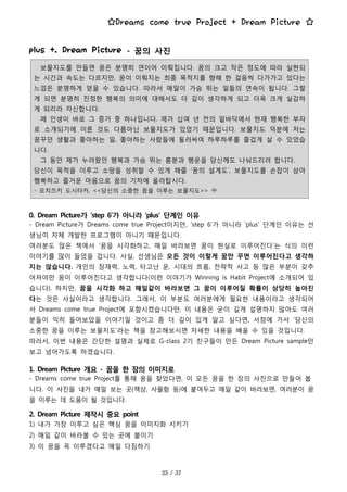 ☆Dreams come true Project + Dream Picture ☆
보물지도를 만들면 꿈은 분명히 연이어 이뤄집니다. 꿈의 크고 작은 정도에 따라 실현되
는 시간과 속도는 다르지만, 꿈이 이뤄지는 최종 목적지를 향해 한 걸음씩 다가가고 있다는
느낌은 분명하게 얻을 수 있습니다. 따라서 매일이 가슴 뛰는 일들의 연속이 됩니다. 그렇
게 되면 분명히 진정한 행복의 의미에 대해서도 더 깊이 생각하게 되고 더욱 크게 실감하
게 되리라 자신합니다.
제 인생이 바로 그 증거 중 하나입니다. 제가 십여 년 전의 밑바닥에서 현재 행복한 부자
로 소개되기에 이른 것도 다름아닌 보물지도가 있었기 때문입니다. 보물지도 덕분에 저는
꿈꾸던 생활과 좋아하는 일, 좋아하는 사람들에 둘러싸여 하루하루를 즐겁게 살 수 있었습
니다.
그 동안 제가 누려왔던 행복과 가슴 뛰는 흥분과 행운을 당신께도 나눠드리려 합니다.
당신이 목적을 이루고 소망을 성취할 수 있게 해줄 ‘꿈의 설계도’, 보물지도를 손잡이 삼아
행복하고 즐거운 마음으로 꿈의 기차에 올라탑시다.
- 모치즈키 도시타카, <<당신의 소중한 꿈을 이루는 보물지도>> 中
plus +. Dream Picture - 꿈의 사진
0. Dream Picture가 ‘step 6’가 아니라 ‘plus' 단계인 이유
- Dream Picture가 Dreams come true Project이지만, ‘step 6’가 아니라 ‘plus' 단계인 이유는 선
생님이 자체 개발한 프로그램이 아니기 때문입니다.
여러분도 많은 책에서 ‘꿈을 시각화하고, 매일 바라보면 꿈이 현실로 이루어진다’는 식의 이런
이야기를 많이 들었을 겁니다. 사실, 선생님은 모든 것이 이렇게 꿈만 꾸면 이루어진다고 생각하
지는 않습니다. 개인의 잠재력, 노력, 타고난 운, 시대의 흐름, 전략적 사고 등 많은 부분이 갖추
어져야만 꿈이 이루어진다고 생각합니다(이런 이야기가 Winning is Habit Project에 소개되어 있
습니다). 하지만, 꿈을 시각화 하고 매일같이 바라보면 그 꿈이 이루어질 확률이 상당히 높아진
다는 것은 사실이라고 생각합니다. 그래서, 이 부분도 여러분에게 필요한 내용이라고 생각되어
서 Dreams come true Project에 포함시켰습니다만, 이 내용은 굳이 길게 설명하지 않아도 여러
분들이 익히 들어보았을 이야기일 것이고 좀 더 깊이 있게 알고 싶다면, 서점에 가서 ‘당신의
소중한 꿈을 이루는 보물지도’라는 책을 참고해보시면 자세한 내용을 배울 수 있을 것입니다.
따라서, 이번 내용은 간단한 설명과 실제로 G-class 2기 친구들이 만든 Dream Picture sample만
보고 넘어가도록 하겠습니다.
1. Dream Picture 개요 - 꿈을 한 장의 이미지로
- Dreams come true Project를 통해 꿈을 찾았다면, 이 모든 꿈을 한 장의 사진으로 만들어 봅
니다. 이 사진을 내가 매일 보는 곳(책상, 사물함 등)에 붙여두고 매일 같이 바라보면, 여러분이 꿈
을 이루는 데 도움이 될 것입니다.
2. Dream Picture 제작시 중요 point
1) 내가 가장 이루고 싶은 핵심 꿈을 이미지화 시키기
2) 매일 같이 바라볼 수 있는 곳에 붙이기
3) 이 꿈을 꼭 이루겠다고 매일 다짐하기
 