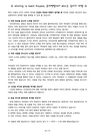 ☆ Winning is habit Project, 손자병법에서 배우는 승리의 비법 ☆
특히, 다음의 4가지 선택이 여러분 인생의 목표와 방향이 일치할 때 여러분 인생은 분산되지 않고,
집중되어서 강력한 힘을 발휘할 수 있게 될 것입니다.
① 어떤 정보를 얻고자 노력할 것인가?
- 인터넷이라는 엄청난 정보의 바다가 우리 앞에 펼쳐져있지만, 정작 여러분이 인터넷을 통해 얻는
정보는 어떤 정보인가요? 여러분 꿈을 이루는데 도움이 되는 정보인가요? 혹시, 며칠만 지나도 아
무 의미 없어질 연예인들에 대한 정보를 얻으려고 노력하고 있지는 않나요?
한 가지 tip을 말씀드리자면, 여러분의 인터넷 브라우저의 시작페이지가 여러분이 검색하게 될 정
보의 대부분을 결정합니다. 선생님도 포탈사이트를 시작페이지로 두었을 땐 정말 쓸데없는 정보에
나도 모르게 마우스가 클릭되어서 정신을 차리고 보면 몇십분이 훌쩍 지나갔던 많은 경험을 했습
니다. 그래서 선생님은 5~6년 전부터 ‘yes24'라는 인터넷서점 홈페이지를 시작페이지로 해두고 있
습니다. 그 결과 선생님은 아무런 노력을 하지 않아도 요즘 베스트셀러는 무엇인지, 어떤 책이 새
로 나왔는지를 매일 같이 알게 됩니다. 여러분이 꿈을 이루기 위해 얻고자 하는 정보를 제공하는
그 사이트를 여러분 브라우저의 시작페이지로 설정해두시길 권해드립니다.
② 어떤 사람을 만나고자 노력할 것인가?
그대가 누구와 교제하고 있는가를 나에게 말해보라. 그러면 나는 그대가 어떤 사람인가를 말해주겠다.
- 괴테
여러분은 아직 학생이어서 사람을 선택할 수 있는 폭이 매우 좁지만, 그래도 여러분이 만나는 사람
의 영향을 굉장히 많이 받는다는 사실은 여러분도 많이 느끼고 있을 겁니다.
그러나, 여러분의 노력 여하에 따라 좋은 친구와 선후배, 학교선생님, 여러분의 꿈을 이루도록 도와
줄 멘토들까지도 만날 수 있다는 사실입니다. 거기에 더 반가운 사실은, 세계적으로 유명한 사람들
도 책이나 영상을 통해서 만날 수 있다는 사실입니다. 단지, 여러분이 그 사람들과의 만남을 선택
하기만 하면 말입니다. 부디, 사람을 만날 때도 여러분의 꿈의 방향과 일치하는 사람을 만나시기
바랍니다.
③ 시간을 어디에 얼마만큼 투자할 것인가?
- 시간에 대해서는 시간관리도구에 대한 이야기를 하면서 충분히 이야기 했지만, 여러분의 시간을 여
러분의 꿈을 이루는 데에 집중하시기 바랍니다.
④ 돈을 어디에 얼마만큼 투자할 것인가?
- 돈에 대해서는 여러분이 아직 학생이기 때문에 크게 해당되지는 않겠지만, 작은 용돈일지라도 여
러분의 꿈을 이루는 데 도움을 주는 곳에 쓰기 바랍니다.
나중에 다시 이야기할 기회가 있겠지만, 다음의 세가지 만큼은 꼭 당부하고 싶습니다.
1) 나의 모든 선택은 나의 꿈의 방향과 일치해야 한다.
2) 완벽한 정보는 완벽한 선택을 가능케 한다. 정확하고 가치있는 정보를 얻도록 노력하라.
3) 가장 가치있는 정보는 사람으로부터 나온다. 좋은 사람을 만나도록 노력하라.
이 내용에 대해 명심하시고 다음은 승리의 공식 ‘V = ACTS + C'에 대해 배워보겠습니다.
 