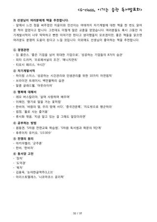 <G-class, 이기는 습관 독서발표회>
3) 선생님이 여러분에게 책을 추천합니다.
- 앞에서 느낀 점을 써주었던 지윤이와 민선이는 여태까지 자기계발에 대한 책을 한 번도 읽어
본 적이 없었다고 합니다. 그런데도 이렇게 많은 교훈을 얻었습니다. 여러분들도 혹시 그동안 자
기계발서적이 너무 딱딱하고 뻔한 이야기만 한다고 생각했을지 모르겠지만, 좋은 책들을 읽으면
여러분도 분명히 도움이 된다고 느낄 것입니다. 이외에도 선생님이 좋아하는 책을 추천합니다.
① 경영관련
- 짐 콜린스, ‘좋은 기업을 넘어 위대한 기업으로’, ‘성공하는 기업들의 8가지 습관’
- 피터 드러커, ‘프로페셔널의 조건’, ‘매니지먼트’
- 티모시 페리스, ‘4시간’
② 자기계발서적
- 하이럼 스미스, ‘성공하는 시간관리와 인생관리를 위한 10가지 자연법칙‘
- 브라이언 트레이시, 백만불짜리 습관
- 말콤 글래드웰, ‘아웃라이어’
③ 행복에 대해서
- 레오 버스칼리아, ‘살며 사랑하며 배우며’
- 이해인, ‘향기로 말을 거는 꽃처럼’
- 한비야, ‘바람의 딸, 우리 땅에 서다’, ‘중국견문록’, ‘지도밖으로 행군하라’
- 법정, ‘홀로 사는 즐거움’
- 류시화 엮음, ‘지금 알고 있는 걸 그때도 알았더라면’
④ 공부하는 방법
- 원동연, ‘5차원 전면교육 학습법’, ‘5차원 독서법과 학문의 9단계’
- 후루이치 유키오, ‘1日30分’
⑤ 전쟁의 원리
- 마키아벨리, ‘군주론’
- 한비, ‘한비자’
⑥ 동서양 고전
- ‘장자’
- ‘도덕경’
- ‘묵자’
- 김용옥, ‘논어한글역주(1,2,3)’
- 아리스토텔레스, ‘니코마코스 윤리학’
 