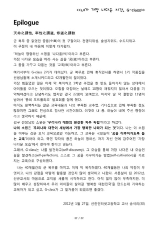 <<내가 가장 나다운 시간, G-class>>
Epilogue
天命之謂性, 率性之謂道, 修道之謂敎
군 복무 중 읽었던 중용(中庸)의 첫 구절이다. 천명지위성, 솔성지위도, 수도지위교.
이 구절이 내 마음에 이렇게 다가왔다.
“하늘이 명령하신 소명을 ‘나다움(性)’이라고 부른다.
가장 나다운 모습을 따라 사는 삶을 ‘꿈(道)’이라고 부른다.
그 꿈을 가꾸고 다듬는 것을 ‘교육(敎)’이라고 부른다.
여기서부터 G-class 2기가 태어났다. 군 복무로 인해 휴직인사를 하면서 1기 작품집을
선생님들께 소개시켜드리고 42개월만의 일이었다.
가장 힘들었던 일은 이제 막 복직하고 1학년 수업을 한 반도 들어가지 않는 상태에서
아이들을 모으는 것이었다. 모집을 마감하는 날에도 10명이 채워지지 않아서 다음을 기
약해야겠다고 단념하기도 했지만 결국 22명이 모여졌고, 마지막 날 딱 절반인 11명이
남아서 ‘꿈의 포트폴리오’ 발표회를 함께 했다.
아직도 완벽하지는 않은 교육내용과 나의 부족한 교수법, 리더십으로 인해 부족한 점도
많았지만 그래도 진심으로 감사한 시간이었다. 이것이 내 꿈, 하늘이 내게 주신 명령이
라고 생각하기 때문에.
김구 선생님의 소원은 ‘우리나라 대한의 완전한 자주 독립’이라고 하셨다.
나의 소원은 ‘우리나라 대한이 세상에서 가장 행복한 나라가 되는 것’이다. 나는 이 소원
을 이루는 것은 오직 교육으로만 가능하고, 그 교육은 국민들이 ‘꿈을 이루어가도록 돕
는 교육’이어야 하고, 국민 각자의 꿈은 하늘이 명하신, 자기 자신 안에 감추어진 ‘가장
나다운 모습’에서 찾아야 한다고 믿는다.
그래서, G-class는 나를 발견하고(self-discovery), 그 모습을 통해 가장 나다운 내 모습인
꿈을 발견하고(self-perfection), 스스로 그 꿈을 가꾸어가는 방법(self-cultivation)을 가르
치는 교육으로 구성하였다.
나는 40개월간의 군 복무를 마치고, 이제 막 복직하였다. 40개월동안 나의 약점이 무
엇이고, 나의 강점을 어떻게 활용할 것인지 많이 생각하고 나왔다. 서른살이 된 2012년,
신규교사의 마음으로 교직을 새롭게 시작하려고 한다. 아직 많이 많이 부족하지만, 더
많이 배우고 성장하여서 우리 아이들이 살아갈 ‘행복한 대한민국’을 만드는데 기여하는
교육자가 되고 싶고, G-class가 그 밑거름이 되었으면 좋겠다.
2012년 1월 27일, 선린인터넷고등학교 교사 송석리(30)
 