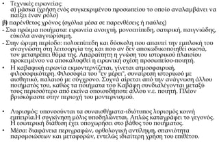 • Τεχνικές ειρωνείας:
α) μάσκα (χρήση ενός συγκεκριμένου προσωπείου το οποίο αναλαμβάνει να
παίξει έναν ρόλο)
β) παρένθετος χρόνος (σχόλια μέσα σε παρενθέσεις ή παύλες)
- Στα πρώιμα ποιήματα: ειρωνεία ανοιχτή, μονοεπίπεδη, σατιρική, παιγνιώδης,
εύκολα αναγνωρίσιμη.
- Στην ώριμη περίοδο: πολυεπίπεδη και δύσκολη που απαιτεί την εμπλοκή του
αναγνώστη στη λειτουργία της και που αν δεν αποκωδικοποιηθεί σωστά,
τον μετατρέπει θύμα της. Απαραίτητη η γνώση του ιστορικού πλαισίου
προκειμένου να αποκαλυφθεί η ειρωνική σχέση προσωπείου-ποιητή.
• Η καβαφική ειρωνία εκμοντερνίζεται, γίνεται ατμοσφαιρική,
φιλοσοφικότερη. Φιλοσοφία του "εν μέρει", συναίρεση ιστορικού με
αισθητικό, παλαιού με σύγχρονο. Συχνά αίρεται από την ανάγνωση άλλου
ποιήματός του, καθώς τα ποιήματα του Καβάφη συνδιαλέγονται μεταξύ
τους περισσότερο από εκείνα οποιουδήποτε άλλου ν.ε. ποιητή. Πλέον
βρισκόμαστε στην περιοχή του μοντερνισμού.
• Λυρισμός: υπονοούνται τα συναισθήματα-ιδιότυπος λυρισμός κοινή
εμπειρία.Η συγκίνηση μόλις υποδηλώνεται. Απλώς καταγράφει το γεγονός.
Η εσωτερική διάθεση έχει υποχωρήσει στο βάθος του ποιήματος.
• Μέσα: διαφάνεια περιγραφών, ορθολογική αντίληψη, σπανιότητα
παρομοιώσεων και μεταφορών, εντελώς ιδιαίτερη χρήση του επιθέτου.
 