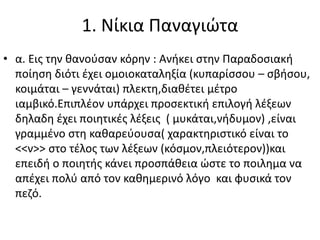 1. Νίκια Παναγιώτα
• α. Εις την θανούσαν κόρην : Ανήκει στην Παραδοσιακή
ποίηση διότι έχει ομοιοκαταληξία (κυπαρίσσου – σβήσου,
κοιμάται – γεννάται) πλεκτη,διαθέτει μέτρο
ιαμβικό.Επιπλέον υπάρχει προσεκτική επιλογή λέξεων
δηλαδη έχει ποιητικές λέξεις ( μυκάται,νήδυμον) ,είναι
γραμμένο στη καθαρεύουσα( χαρακτηριστικό είναι το
<<ν>> στο τέλος των λέξεων (κόσμον,πλειότερον))και
επειδή ο ποιητής κάνει προσπάθεια ώστε το ποιλημα να
απέχει πολύ από τον καθημερινό λόγο και φυσικά τον
πεζό.
 