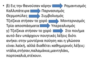 • β) Εις την θανούσαν κόρην Ρομαντισμός
Καλλιπάτειρα Παρνασισμός
Θερμοπύλες Συμβολισμός
Τζιτζίκια στήσαν το χορό Μοντερνισμός
Τρία αποσπάσματα Υπερεαλισμός
γ) Τζιτζίκια στήσαν το χορό Στο ποιήμα
αυτό δεν υπάρχουν ποιητικές λέξεις διότι
ανήκει στην μοντέρνα ποίηση και η γλώσσα
είναι λαϊκή, αλλά διαθέτει καθημερινές λέξεις:
ντάλα,στήσαν,παλαμάκια,μαντηλάκι,
πορτοκαλιά,στέκουν.
 