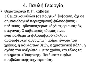 4. Παυλή Γεωργία
• Θεματολογία Κ. Π. Καβάφη
3 θεματικοί κύκλοι (σε ποιητική έκφραση, όχι σε
σημασιολογικό περιεχόμενο):φιλοσοφικός -
πολιτικός - ηδονικός/ερωτικόςΔιαχωρισμός: όχι
στεγανός. Ο καβαφικός κόσμος είναι
ενιαίος.Θέματα φιλοσοφικού κύκλου:
αναπόφευκτη ανθρώπινη μοίρα, έννοια του
χρέους, η αδικία των θεών, η χριστιανική πάλη, η
σχέση του ανθρώπου με το χρόνο, και τέλος τα
ποιήματα «Ποιητικής».Ποιήματα κυρίως
συμβολιστικής τεχνοτροπίας.
 