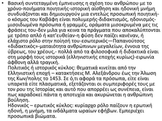 • Βασική συντεταγμένη έμπνευσης η σχέση του ανθρώπου με το
χρόνο-ποιήματα ποιητικής-ιστορική αίσθηση και ηδονική μνήμη
συνδυάζονται και δημιουργούν μια εντελώς προσωπική ποιητική-
ο κόσμος του Καβάφη είναι πολυμερής-διδακτισμός, ηδονισμός-
μισοιδωμένα πρόσωπα ή γραμμές, οράματα μισοκρυμένα μες τις
φράσεις του-δεν μιλα για κεινα τα πράγματα που αποκαλύπτονται
με τρόπο απλό ή κατ’ευθείαν-η φύση δεν παίζει κανέναν, ή
ελάχιστο ρόλο στην ποίησή του-εσωτερικός—Παπανούτσος
«διδακτικός»-ματαιότητα ανθρώπινων μεγαλείων, έννοια της
ύβρεως, του χρέους,- πολλά από τα φιλοσοφικά ή διδακτικά είναι
στη μορφή τους ιστορικά (ελληνιστικής εποχής κυρίως)-ειρωνία
άφθονη αλλά τραγική.
Πολιτικός ή ιστορικός κύκλος: θεματικά κινείται από την
Ελληνιστική εποχή – κατακτήσεις Μ. Αλεξάνδρου έως την Άλωση
της Κων/πολης το 1453. Σε ό,τι αφορά τα πρόσωπα, είτε είναι
υπαρκτά είτε πλασματικά, εξετάζονται οι συμπεριφορές τους με
τον ρου της Ιστορίας και αυτό που απορρέει ως συνέπεια, είναι
πως καραδοκεί πάντα η αποτυχία και ακυρώνεται η ανθρώπινη
βούληση.
Ηδονικός – ερωτικός κύκλος: κυρίαρχο ρόλο παίζουν η ερωτική
ηδονή, η μνήμη, τα ινδάλματα ωραίων εφήβων. Εμπεριέχει
προσωπικά βιώματα.
 