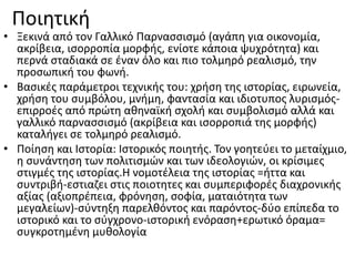 Ποιητική
• Ξεκινά από τον Γαλλικό Παρνασσισμό (αγάπη για οικονομία,
ακρίβεια, ισορροπία μορφής, ενίοτε κάποια ψυχρότητα) και
περνά σταδιακά σε έναν όλο και πιο τολμηρό ρεαλισμό, την
προσωπική του φωνή.
• Βασικές παράμετροι τεχνικής του: χρήση της ιστορίας, ειρωνεία,
χρήση του συμβόλου, μνήμη, φαντασία και ιδιοτυπος λυρισμός-
επιρροές από πρώτη αθηναϊκή σχολή και συμβολισμό αλλά και
γαλλικό παρνασσισμό (ακρίβεια και ισορροπιά της μορφής)
καταλήγει σε τολμηρό ρεαλισμό.
• Ποίηση και Ιστορία: Ιστορικός ποιητής. Τον γοητεύει το μεταίχμιο,
η συνάντηση των πολιτισμών και των ιδεολογιών, οι κρίσιμες
στιγμές της ιστορίας.Η νομοτέλεια της ιστορίας =ήττα και
συντριβή-εστιαζει στις ποιοτητες και συμπεριφορές διαχρονικής
αξίας (αξιοπρέπεια, φρόνηση, σοφία, ματαιότητα των
μεγαλείων)-σύντηξη παρελθόντος και παρόντος-δύο επίπεδα το
ιστορικό και το σύγχρονο-ιστορική ενόραση+ερωτικό όραμα=
συγκροτημένη μυθολογία
 