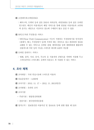 2012년 하반기 스마트폰 이용실태조사

소셜네트워크게임(SNG)
: 페이스북, 트위터 등과 같은 SNS나 카카오톡, 라인(NHN) 등과 같은 모바일
인스턴트 메신저 이용자들이 해당 서비스를 통해 연결된 이용자들과 교류하
며 즐기는 게임으로 시간이나 장소에 구애받지 않고 즐길 수 있음
NFC(근거리 무선통신) 서비스
: NFC(Near Field Communication) 기능이 지원되는 무선단말기를 인식장치
(결제기, 태그, 무선단말기 등)에 가져다 대는 것만으로 쉽고 편리하게 정보를
교환할 수 있는 서비스로 모바일 결제, 데이터전송 등에 광범위하게 활용되며
신용카드와 쿠폰 등의 기능을 스마트폰 하나에 보관이 가능함
모바일 클라우드 서비스
: 영화, 음악, 사진, 문서, 주소록 등 사용자의 콘텐츠를 서버에 저장해 두고
스마트폰이나 스마트패드 등에서 다운로드 후 사용할 수 있는 서비스

4. 조사 체계
조사대상 : 국내 만12-59세 스마트폰 이용자
유효응답자수 : 4,000명
조사기간 : 2012. 11. 17 ~ 2012. 11. 26(10일간)
조사방법 : 온라인 조사
조사기관
- 주관기관 : 방송통신위원회
- 전담기관 : 한국인터넷진흥원
법적근거 : 정보통신망 이용촉진 및 정보보호 등에 관한 법률 제 52조

70

 