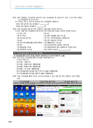 2012년 상반기 스마트폰 이용실태조사

문15. 현재 이용중인 스마트폰에 설치되어 있는 모바일앱은 몇 개입니까? 또한, 그 중 주로 이용하
는 모바일앱은 몇 개 입니까?
※ 스마트폰 구입 시 기본으로 설치되어 있는 모바일앱을 포함합니다.
문15-1. 현재 설치되어 있는 모바일앱 수 ___________개
문15-2. 주로 이용하는 모바일앱 수 ___________개
문16. 다음 모바일앱 유형 중 주로 이용하는 것을 모두 선택해 주십시오.
※ 최근 1개월 동안 모바일앱의 이용 횟수와 이용 시간에 대한 비중을 고려하여 선택해 주십시오.
□1) 게임․오락
□2) TV, 라디오
□3) 뉴스(신문, 잡지 등)

□9) 쇼핑
□10) 금융․증권(뱅킹, 증권, 카드 등)
□11) 지도․내비게이션(길안내, 교통정보 등)

□4) 날씨
□5) 커뮤니케이션(메 , 블 그 메 저 전 등
일 로 , 신, 화 )
□6) 음악

□12) 교육․학습(사전, 어학 등)
□13) 생활정보(요리・건강 등)
□14) 오피스(문서작업, 일정관리, 연락처 등)

□7) 동영상(영화, TV 등)
□8) 전자책(만화, 소설 등)

□15) 유틸리티(배터리 확인, 배경화면 등 스마트폰 관리)
□16) 기타(적어 주십시오: ________________)

Ⅳ. 스마트폰을 통한 인터넷 이용 현황

※ 모바일앱을 통한 인터넷 접속을 포함하여 응답해주십시오 (문17~20번에 노출)
문17. 최근 언제 스마트폰을 통해 인터넷을 이용하셨습니까?
□1) 최근 1주일 이내
□2) 1주일 ~ 1개월 이내
□3) 1개월 ~ 3개월 이내(☞ 문21번으로)
□4) 3개월 ~ 6개월 이내(☞ 문21번으로)
□5) 6개월 ~ 1년 이내(☞ 문21번으로)
□6) 스마트폰을 통해 인터넷을 이용 안 한지 1년 넘음(☞ 문21번으로)
□7) 스마트폰을 통해 인터넷을 이용한 적 없음(☞ 문21번으로)
문18. 다음 스마트폰을 통해 인터넷 서비스에 접속할 수 있는 방법 중 주로 이용하는 것은 무엇입
니까?
□1) 모바일앱
□2) 모바일 웹사이트
□3) 일반 웹사이트
(인터넷 사 트별 접속용 모바일앱) (스마트폰에 최적화된 웹사이트) (PC에서와 동일한 형태의 웹사이트)
이

140

 