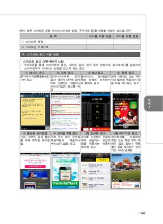 문41. 향후 스마트폰 금융 서비스(스마트폰 뱅킹, 주식거래 등)를 이용할 의향이 있으십니까?
항 목

①이용 의향 있음

②이용 의향 없음

⑴ 스마트폰 뱅킹
⑵ 스마트폰 주식거래
Ⅸ. 스마트폰 광고 이용 현황
스마트폰 광고 (문42~45번에 노출)
: 스마트폰을 통해 소비자에게 음악, 그래픽, 음성, 문자 등의 방법으로 광고메시지를 발송하여
소비자로부터 기대하는 반응을 얻고자 하는 광고
⑴ 메시지 광고
⑵ 검색 광고
⑶ 배너광고
⑷ 팝업 광고
문자메시지(SMS/MMS) 검색사이트에서
검색 웹사이트나
모바일앱의 현재 이용하고 있는 페이
기반 광고
결과 페이지 상단에 검색 특정 영역에 위치하는 지와 별개의 독립적인 창
어와 관련있는 제품이나 띠 형태의 광고
을 띄워 제시되는 광고
서비스(기업)의 광고를 제
공

⑸ 홍보용 모바일앱
⑹ 모바일 쿠폰 광고
(7) 보상형 광고
(8) 위치기반 광고
기업․브랜드 등의 홍보 무료 또는 할인 쿠폰을 광고를 시청하는 이용자 위치정보를
이용하여
를 위해 제작된 모바일 제공하면서
제품이나 에게 현금이나 포인트 주변 또는 특정 위치 주
앱
서비스(기업)을 광고
등을 제공하는 이용자 변의 업소 정보나 쿠폰,
참여형 광고
할인 등을 제공하는 위치
기반 서비스(LBS)

147

 