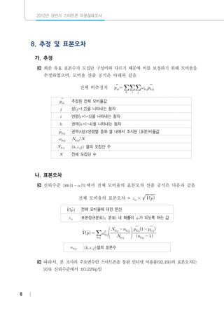 2012년 상반기 스마트폰 이용실태조사

8. 추정 및 표본오차
가. 추정
최종 유효 표본수가 모집단 구성비와 다르기 때문에 이를 보정하기 위해 모비율을
추정하였으며, 모비율 산출 공식은 아래와 같음



전체 비추정치















추정된 전체 모비율값



성( =1,2)을 나타내는 첨자



연령( =1~5)을 나타내는 첨자



권역( =1~4)을 나타내는 첨자




권역×성×연령별 층화 셀 내에서 조사된 (표본)비율값





 


  셀의 모집단 수

전체 모집단 수

나. 표본오차
신뢰수준     에서 전체 모비율의 표본오차 산출 공식은 다음과 같음


전체 모비율의 표본오차 =  × 

 


전체 모비율에 대한 분산
표본정규분포( 분포) 내 확률이  가 되도록 하는 값
 
 



     


  

   









  셀의 표본수

따라서, 본 조사의 주요변수인 스마트폰을 통한 인터넷 이용률(92.4%)의 표본오차는
95% 신뢰수준에서 ±0.22%p임

8

 