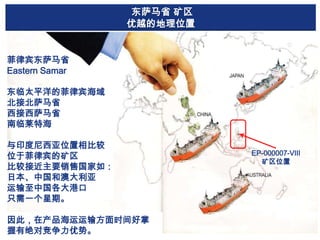 东萨马省 矿区
优越的地理位置

菲律宾东萨马省
Eastern Samar
东临太平洋的菲律宾海域
北接北萨马省
西接西萨马省
南临莱特海
与印度尼西亚位置相比较
位于菲律宾的矿区
比较接近主要销售国家如：
日本、中国和澳大利亚
运输至中国各大港口
只需一个星期。
因此，在产品海运运输方面时间好掌
握有绝对竞争力优势。

EP-000007-VIII
矿区位置

 