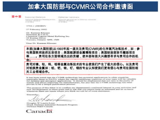 加拿大国防部与CVMR公司合作邀请函

本部(加拿大国防部)从1993年起一直关注贵司(CVMR)的化学蒸汽冶炼技术，如：参
与美国联邦政府反恐项目；美国能源部金属精炼项目；美国财政部货币雕版项目
等……。贵司在各方面领域杰出的贡献，使本部有很大兴趣想寻求与贵司合作的机
会。
贵司对镍、钴、钨、钼等金属冶炼技术的专业使我们产生了极大的信心。以及贵司
对铂族贵金属如：铂、钯、铑、钌、锇的专业认知使我们更有信心与贵司在国防相
关工业领域合作。

 