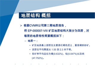 地层结构 概括
 根据CVMR公司第二期地质报告，
将 EP-000007-VIII 矿区地层结构大致分为四层，对
每层的地质特性简要概括如下：
– 地层一：
• 矿区地表最上部层位主要是红褐色泥土，富含褐铁砂矿。
• 该层位平均厚度从 1.55 到 2.3 米不等。
• 各矿种平均品位为镍(0.632%)、钴(0.047%)以及铁
(47.752%)。

 