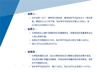 – 地层二：
• 位于地层一以下，通常其内含的铁，镍和钴的平均品位比上一层位更
高。厚度约2.3-3.7米不等。各矿种平均品位约为镍 (0.769%)、钴
(0.066%)以及铁(51.23%)。

– 地层三：
• 为典型的红土镍矿和褐铁砂矿的富集层位，其镍和钴的含量通常会比
上部土层更丰富。
• 该层位平均厚度约2.75米。各矿种平均品位分别为为镍(1.063%)，

• 钴(0.167%)以及铁(39.81%)。

– 地层四：
• 为典型的腐泥土层，由已分解的蛇纹石化橄榄石或蛇纹岩镍矿组成。
在此层位镍矿含量达到最高，而钴和铁的含量则相对有所降低。该层
位平均厚度约2米。
• 各矿种平均品位约为：镍(1.165%)，钴(0.037%)以及铁(11.147%)。

 