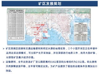 矿区发展规划

 矿区西南区段拥有交通运输便利和邻近水源的地理优势，二个小型开采区正在申请中
运用边采边探模式，可立即产生开采效益，并往深部进行地质工作，找寻大型矿脉，
以获取矿区最大经济价值。
 运输便利，全年出货选矿厂至公路距离约0.8公里至码头堆场约为2.5公里。码头拥有
天然屏障波浪平稳，全年皆可稳定出货。为矿产品提供了极佳的运载条件及增加出口
效益。

 