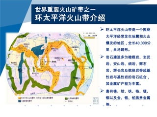 世界重要火山矿带之一

环太平洋火山带介绍
 环太平洋火山带是一个围绕
太平洋经常发生地震和火山
爆发的地区，全长40,000公
里，呈马蹄形。

 岩石建造多为橄榄岩、玄武
岩、安山岩、细岩、辉石
岩、辉长岩及蛇绿岩等超基
性岩与基性岩的岩石组合，

其金属矿产极为丰富。

 富有镍、钴、铁、铬、锰、
铜以及金、银、铂族贵金属
等。

 