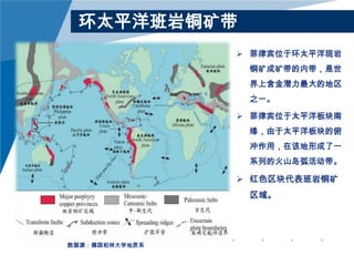 环太平洋班岩铜矿带
 菲律宾位于环太平洋斑岩
铜矿成矿带的内带，是世

界上含金潜力最大的地区
之一。
 菲律宾位于太平洋板块南
缘，由于太平洋板块的俯

冲作用，在该地形成了一
系列的火山岛弧活动带。

 红色区块代表班岩铜矿
区域。

数据源：德国柏林大学地质系

 