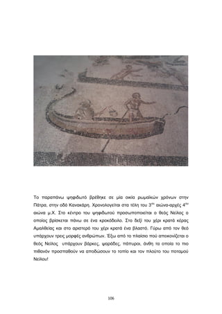 Το παραπάνω ψηφιδωτό βρέθηκε σε μία οικία ρωμαϊκών χρόνων στην
Πάτρα, στην οδό Κανακάρη. Χρονολογείται στα τέλη του 3ου αιώνα-αρχές 4ου
αιώνα μ.Χ. Στο κέντρο του ψηφιδωτού προσωποποιείται ο θεός Νείλος ο
οποίος βρίσκεται πάνω σε ένα κροκόδειλο. Στο δεξί του χέρι κρατά κέρας
Αμαλθείας και στο αριστερό του χέρι κρατά ένα βλαστό. Γύρω από τον θεό
υπάρχουν τρεις μορφές ανθρώπων. Έξω από το πλαίσιο πού απεικονίζεται ο
θεός Νείλος υπάρχουν βάρκες, ψαράδες, πάπυροι, άνθη τα οποία το πιο
πιθανόν προσπαθούν να αποδώσουν το τοπίο και τον πλούτο του ποταμού
Νείλου!

106

 