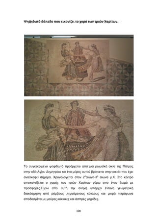 Ψηφιδωτό δάπεδο που εικονίζει το χορό των τριών Χαρίτων.

Το συγκεκριμένο ψηφιδωτό προέρχεται από μια ρωμαϊκή οικία της Πάτρας
στην οδό Αγίου Δημητρίου και ένα μέρος αυτού βρίσκεται στην οικεία που έχει
ανασκαφεί σήμερα. Χρονολογείται στον 2οαιώνα-3ο αιώνα μ.Χ. Στο κέντρο
απεικονείζεται ο χορός των τριών Χαρίτων γύρω απο έναν βωμό με
προσφορές.Γύρω

απο

αυτή

την

σκηνή

υπάρχει

έντονη

γεωμετρική

διακόσμηση από ρόμβους ,τεμνόμενους κύκλους και μικρά τετράγωνα
αποδοσμένα με μαύρες,κόκκικες και άσπρες ψηφίδες.

108

 