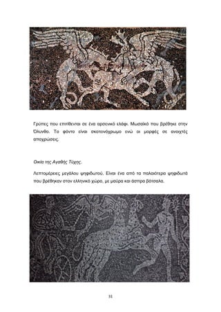Γρύπες που επιτίθενται σε ένα αρσενικό ελάφι. Μωσαϊκό που βρέθηκε στην
Όλυνθο. Το φόντο είναι σκοτεινόχρωμο ενώ οι μορφές σε ανοιχτές
αποχρώσεις.

Οικία της Αγαθής Τύχης.
Λεπτομέρειες μεγάλου ψηφιδωτού. Είναι ένα από τα παλαιότερα ψηφιδωτά
που βρέθηκαν στον ελληνικό χώρο, με μαύρα και άσπρα βότσαλα.

31

 