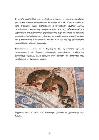 Ένα πολύ μεγάλο θέμα είναι τα υλικά και οι τεχνικές που χρησιμοποιήθηκαν
για την κατασκευή των ψηφιδωτών της Δήλου. Με απλά λόγια προηγείτο το
καλά πατημένο χώμα, ακολουθούσε η τοποθέτηση μεγάλων λίθινων
στοιχείων και η κατασκευή κονιαμάτων που είχαν ως συνδετικό υλικό τον
υδράσβεστο αναμεμειγμένο με μαρμαρόσκονη, άμμο θαλάσσης και τρίμματα
κεραμικών. Ακολουθούσε ο σχεδιασμός της παράστασης στο νωπό κονίαμα
και η τοποθέτηση των ψηφίδων. Με την ολοκλήρωση της ψηφοθέτησης
ακολουθούσε η κάλυψη των αρμών.
Διαπιστώνουμε

λοιπόν

ότι

η

δημιουργία

δεν

προϋποθέτει

εργαλεία

εντυπωσιασμού, ούτε ιδιαίτερες πολυχρωμίες, πολυπλοκότητα σχεδίων και
συνδυασμό τεχνικών. Αλλά βασίζεται στην αίσθηση της απλότητας που
ταυτίζεται με την έννοια του ωραίου.

Ψηφιδωτό από τη Δήλο που απεικονίζει ερωτιδέα να χαλιναγωγεί δυο
δελφίνια.

36

 