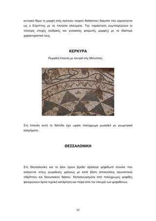 κεντρικό θέμα τη μορφή ενός αγένειου νεαρού θαλάσσιου δαίμονα που ερμηνεύεται
ως ο Eύριππος με τα πλούσια αλιεύματα. Την παράσταση συμπληρώνουν οι
τέσσερις εποχές (ανδρικές και γυναικείες φτερωτές μορφές) με τα ιδιαίτερα
χαρακτηριστικά τους.

ΚΕΡΚΥΡΑ
Ρωμαϊκή έπαυλη με λουτρά στις Μπενίτσες.

Στη έπαυλη αυτή το δάπεδο έχει ωραίο πολύχρωμο μωσαϊκό με γεωμετρικά
κοσμήματα .

ΘΕΣΣΑΛΟΝΙΚΗ

Στη Θεσσαλονίκη και το Δίον έχουν βρεθεί αξιόλογα ψηφιδωτά σύνολα που
ανάγονται στους ρωμαϊκούς χρόνους με κατά βάση απεικονίσεις αγωνιστικού
τεθρίππου και διονυσιακού θιάσου. Κατασκευασμένα από πολύχρωμες ψηφίδες
φανερώνουν άρτια τεχνική κατάρτηση και πείρα από την πλευρά των ψηφοθετών.

52

 