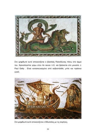 Στο ψηφιδωτό αυτό απεικονίζεται ο βασιλιάς Ποσειδώνας πάνω στο άρμα
του. Χρονολογείται γύρω στον 4ο αιώνα π.Χ. και βρίσκεται στο μουσείο J.
Paul Getty . Είναι κατασκευασμένο από ασβεστόλιθο, μπλε και πράσινο
γυαλί.

Στο ψηφιδωτό αυτό απεικονίζεται ο Οδυσσέας με τις σειρήνες.

95

 