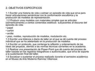 2. OBJETIVOS ESPECÍFICOS
1.1 Escribir una historia de vida y extraer un episodio de vida que sirva para
hacer articulaciones semánticas con la conformación escultórica y la
producción de modelos de representación.
1.2 Producir unos modelos con materiales simples que se articulen
(semánticamente) a ciertos contenidos estéticos subyacentes al discurso del
episodio de vida:
• papel
• cartón
• arcilla
• yeso, moldes, reproducción de modelos, modulación etc.
1.3 Escribir una bitácora o diario de taller en el que se dé cuenta del proceso
individual que se ha adelantado en la producción de modelos.
1.4 Escribir un protocolo, que contenga la reflexión y ordenamiento de las
ideas del proyecto, atenido a las normas técnicas corrientes en la academia.
1.5 Realizar una presentación de Power-Point que dé cuenta del proceso de
taller basado en los registros fotográficos o audiovisuales, que sirva de soporte
a la sustentación final del taller.
1.6 Socializar o sustentar el proceso realizado durante el semestre académico
en el Museo de Arte Moderno Ramírez Villamizar.

 