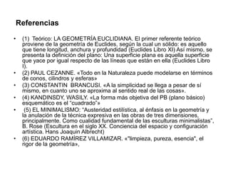 Referencias
•

•
•
•
•

•

(1) Teórico: LA GEOMETRÍA EUCLIDIANA. El primer referente teórico
proviene de la geometría de Euclides, según la cual un sólido: es aquello
que tiene longitud, anchura y profundidad (Euclides Libro XI) Así mismo, se
presenta la definición del plano: Una superficie plana es aquella superficie
que yace por igual respecto de las líneas que están en ella (Euclides Libro
I).
(2) PAUL CEZANNE. «Todo en la Naturaleza puede modelarse en términos
de conos, cilindros y esferas»
(3) CONSTANTIN BRANCUSI. «A la simplicidad se llega a pesar de sí
mismo, en cuanto uno se aproxima al sentido real de las cosas».
(4) KANDINSDY, WASILY. «La forma más objetiva del PB (plano básico)
esquemático es el “cuadrado”»
(5) EL MINIMALISMO: “Austeridad estilística, al énfasis en la geometría y
la anulación de la técnica expresiva en las obras de tres dimensiones,
principalmente. Como cualidad fundamental de las esculturas minimalistas”,
B. Rose (Escultura en el siglo XX. Conciencia del espacio y configuración
artística. Hans Joaquin Albrecht)
(6) EDUARDO RAMÍREZ VILLAMIZAR. «"limpieza, pureza, esencia", el
rigor de la geometría»,

 