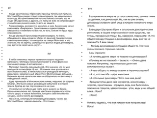 •   XV                                                              •   XVII
•
•
                                                                    •
      Когда орнитомимы пересекали границу пепельной пустыни,
    Шустрый Орни увидел стадо тираннозавров, так навредившее        •    В современном мире не осталось животных, равных таким
    его стаду. Но орнитомимы ни чуть не боялись потому, что их          созданиям, как динозавры. Но, как вы уже знаете,
    стадо объединилось с другим, и к тому же всех их сопровождает
    старый самец анкилозавра, то есть их защита.                        динозавры оставили свой след в истории животного мира
•     Тираннозавры, разумеется, кинулись к ним. Анкилозавр начал        Земли.
    взмахивать «бампером». Орнитомимы и эдмонтозавры
    смешались и побежали на восток, то есть, совсем не туда, куда   •    Благодаря Шустрому Орни и остальным доисторическим
    планировали.                                                        рептилиям, в нашем мире возникли такие существа, как
•     Когда Шустрый Орни увидел тираннозавров, то очень                 птицы, прекрасные птицы! Вы, наверное, подумаете: «А что
    обрадовался, ведь когда он убегал от раненой трицератопсом          общего между птицами и динозаврами, ведь они так не
    самки тираннозавра, то находился на севере Монтаны, и это
    значило, что их группа, состоящая из разных видов динозавров,       похожи?!» Я вам скажу:
    уже достигла своей цели, но тут…                                •     - Между динозаврами и птицами общее то, что у них
•
                                                                        очень похожее строение скелета.
•
•                                       XVI                         •    А вы спросите:
•                                                                   •    - А почему другие звери не похожи на динозавров?
•     В небе появились первые признаки скорого падения              •    «Почему же не похожи?» – скажу я. – «Очень даже
    метеорита. Метеоры полностью сгорают в атмосфере и не
    причиняют вреда. А вот метеорит…                                    похожи. Например, тираннозавры дали нам
•     Метеорит пересёк озоновый слой. Это значило, что он уже           величественных львов».
    находится в атмосфере. И вот… Огромная тень упала на все        •
    монтанские холмы. В небе показался громадный метеорит,               - А чего общего то между львами и тираннозаврами?
    размером с современный Манхэттен! Ослепляющая вспышка…          •    - А то, что они оба - цари животных.
    Взрывная волна «взлетела» ввысь и обрушилась на весь мир с
    невиданной силой…                                               •    - А остальные динозавры? Кого они нам дали?
•     Удар произошёл в Мексиканском заливе, недалеко от острова     •    -Трицератопсы дали нам носорогов, анкилозавры -
    Юкатан. Это было самым ужасающим событием в истории
    Земли. Кратер до сих пор сохранился на суше.                        черепах, орнитомимы - страусов, ведь они были очень
•     Это событие погубило две трети всего живого на Земле.             похожи на страусов, эдмонтозавры - уток, ведь у них общий
    Прошли миллионы лет, прежде чем Земля оправилась после              клюв… Ясно?
    такого удара, и новые животные, таящие в себе множество
    загадок, заняли место динозавров.                               •    - Ясно!
•     Но всё же, некоторым потомкам динозавров, таким, как          •
    Шустрый Орни, удалось выжить… Это птицы…
                                                                    •   Я очень надеюсь, что моя история вам понравилась!
                                                                    •   Пока!
 
