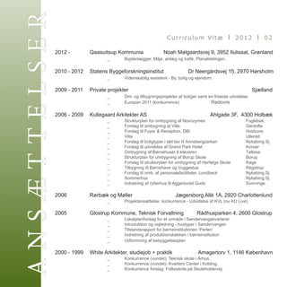 Æհշ
          2012 - 		 Qaasuitsup Kommunia	
                                                                   Curriculum Vitæ I 2012 I 02

                                                     Noah Mølgaardsvej 9, 3952 Ilulissat, Grønland
          			             _	     Byplanlægger, Miljø, anlæg og trafik, Planafdelingen.

          2010 - 2012	 Statens Byggeforskningsinstitut	                 Dr Neergårdsvej 15, 2970 Hørsholm
          			                 _	    Videnskablig assistent - By, bolig og ejendom.

          2009 - 2011	 Private projekter	     	        	                	 	        	         	            Sjælland
          			                  _	     Om- og tilbygningsprojekter af boliger samt en friskole udvidelse.
          	       	       	       _	       Europan 2011 (konkurrence)	        	       Rødovre

          2006 - 2009	 Kullegaard Arkitekter AS 	              	                            Ahlgade 3F,  4300 Holbæk
          			   _	 Strukturplan for ombygning af Novozymes          	      	 Fuglebak.
          	 	 	 _	 Forslag til ombygning at Villa	                     	 	 	 Gentofte
          	 	 	 _	 Forslag til Foyer & Reception, DBI	             	 	     	 Hvidovre
          			_	    Villa 							Ullerød
          	 	 	 _	 Forslag til boligtyper i tæt-lav til Annebergparken	    	 Nykøbing Sj	
          	 	 	 _	 Forslag til udvidelse af Grand Park Hotel	            	 	 Korsør
          	 	 	 _	 Ombygning af Børnehuset 4-kløveren	                   	 	 Tølløse
          	 	 	 _	 Strukturplan for ombygning af Borup Skole	 	            	 Borup
          	 	 	 _	 Forslag til strukturplan for ombygning af Herfølge Skole	 Køge
          	 	 	 _	 Tilbygning til Børnehave og Vuggestue	                	 	 Regstrup
          	 	 	 _	 Forslag til omb. af personalefaciliteter, Lundbeck	     	 Nykøbing Sj
          	 	 	 _	 Sommerhus	          	         	         	             	 	 Nykøbing Sj
          	 	 	 _	 Indretning af rytterhus til Aggersvold Gods	 	          	 Svinninge
          			
          2006       	    Rørbæk og Møller 	       	                   Jægersborg Allé 1A, 2920 Charlottenlund
          			 _	 Projektansættelse: konkurrence - Udvidelse af KVL (nu KU Live)
          						
          2005    	       Glostrup Kommune, Teknisk Forvaltning         Rådhusparken 4, 2600 Glostrup
          			                     _	       Lokalplanforslag for et område i Søndervangskvarteret
          	       	       	       _	       Introduktion og vejledning - hustyper i Søndervangen
          	       	       	       _	       Tilstandsrapport for børneinstitutionen ‘Perlen’
          	       	       	       _	       Indretning af produktionskøkken i børneinstitution
          	       	       	       _	       Udformning af bebyggelsesplan

          2000 - 1999    	White Arkitekter, studiejob + praktik	 	               Amagertorv 1, 1146 København
          			                     _	      Konkurrence (vundet): Teknisk skole i Århus.
          	 	 	                   _	      Konkurrence (vundet): Kvarters Center i Kolding.
          	 	 	                   _	      Konkurrence forslag: Folkeskole på Skoleholdervej.
                                         ANNE KRISTINE WESSELHOFF I ARKITEKT MAA
          		
 