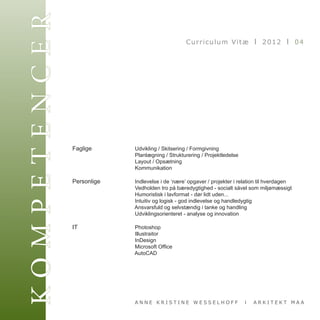 KOMPETENCER                                             Curriculum Vitæ I 2012 I 04




              Faglige	      	      Udvikling / Skitsering / Formgivning
              	      	      	      Planlægning / Strukturering / Projektledelse
              	      	      	      Layout / Opsætning
              	      	      	      Kommunikation

              Personlige	   	      Indlevelse i de ‘nære’ opgaver / projekter i relation til hverdagen
              	      	      	      Vedholden tro på bæredygtighed - socialt såvel som miljømæssigt
              	      	      	      Humoristisk i lavformat - dør lidt uden...
              	      	      	      Intuitiv og logisk - god indlevelse og handledygtig
              	      	      	      Ansvarsfuld og selvstændig i tanke og handling
              	      	      	      Udviklingsorienteret - analyse og innovation

              IT	   	 	            Photoshop
              			                  Illustraitor
              	   	   	            InDesign
              	   	   	            Microsoft Office
              	   	   	            AutoCAD	       	      	




                                  ANNE KRISTINE WESSELHOFF                        I   ARKITEKT MAA
 
