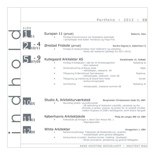 Portfolio            I   2012         I    00

            side

            1
i n d h o l d
                           Europan 11 (privat)			                                       		               Rødovre, Islev
                2011       	      •	      Forslag til konkurrence om forstadens potentiale
                           		             i samarbejde med Esben Thorlacius og Freja Friis	       			



            2          4
                           		
                   -       Ørestad Friskole (privat)			                          Nordre Digevej 6, København S
                2010/11    	      •	
                              Forslag til skoleudvidelse med mellemtrin og udskoling		                     	
                           				                  - første del realiseret (planlagt fra 2011-2014)




            5      -
                2007/09
                       9   Kullegaard Arkitekter AS			
                           	      •	
                                Forslag til boligtyper i tæt-lav til Annebergparken		
                           				- ikke realiseret
                                                                                          Kanalstræde 10, Holbæk
                                                                                                     Nykøbing Sj

                           	 •	 Omstrukturering af Borup skole			                               		          Køge
                           				                     - helhedsplan, realiseret 09
                           	 •	 Tilbygning til Børnehuset Spirrekassen			                               Regstrup
                           				                     - skitseprojekt, realiseret vinter 09
                           	 •	 Tilbygning og indretning af Grand Park Hotel				                           Korsør
                           				- konkurrenceprojekt
                           	 •	 Sommerhus						                                                      Nykøbing Sj
                           				                     - skitseprojekt, realiseret sommer 08




                           Studio A, Arkitekturværksted		
            10
                                                                                Borgmester Christiansens Gade 55, KBH
             2005          	 •	 Bavnehøj idræts-           og kulturcenter
                           				                            - på opfordring af Vesterbro Lokalråd, udviklede og illu-
                           				                            strerede vi tanker, visioner og ønsker for et nedslidt område
                           				                            mellem Enghave st DSB’s banelegemer samt Vestre fængsel.


                           Københavns Arkitektskole			
            11
                                                                                          Philip de Langes Allé 10, KBH
             2003          	 •	 Folkeskole på Amager v. lærer Dan Reese Afd. 1
                           				- Afgangsprojekt




            12
             2000
                           White Arkitekter						
                           	 •	
                           				
                                Konkurrenceforslag: Folkeskole på Skoleholdervej. (praktik)
                                                 - modelarbejde samt generel deltagelse.
                                                                                            Amagertorv 1, KBH


                           	 •	 Konkurrence (vundet): Kvarters Center i Kolding. (studiejob)
                           				                  - første principsnit, planløsning og generel deltagelse.

                                                         ANN E KRI ST I NE WE SSE L HOFF          I   ARKI TEKT MA A
 