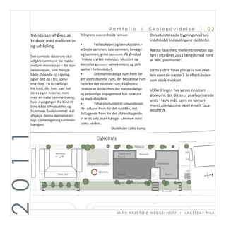 Portfolio            I        Skoleudvidelse                  I   02
       Udvidelsen af Ørestad            Trilogiens overordnede temaer                          Den eksisterende bygning mod syd
       Friskole med mellemtrin                                                                 indeholder indskolingens faciliteter.
                                          •	        Fællesskaber og sameksistens –
       og udskoling.
                                          arbejde sammen, tale sammen, bevæge                  Næste fase med mellemtrinnet er op-
                                          sig sammen, grine sammen. På Ørestad                 ført i efteråret 2011 længst mod nord
       Det samlede skolerum skal
       udgøre rummene for møder           Friskole styrkes individets identitet og             af ‘ABC pavillioner’.
       mellem mennesker – for dan- dannelse gennem sameksistens og delt-
       nelsesrejsen, som foregår          agelse i fællesskabet.                               De to sidste faser placeres her imel-

     Ørestad Friskole,
       og er delt op i Nordre Digevej 6, 2300 København S rum, det besjælede rum
       både glidende og i spring,         •	        Det menneskelige rum frem for              lem over de næste 3 år efterhånden
                       tre, som i         det institutionelle                                  som skolen vokser.
       en trilogi. En fortælling i        frem for det neutrale rum. På Ørestad
       tre bind, der hver især har        Friskole er drivkraften det menneskelige             Udfordringen har været en stram
       deres egen historie, men           og personlige engagement hos forældre                økonomi, der dikterer præfabrikerede
       med en indre sammenhæng, og medarbejdere.
       hvor overgangen fra bind til                                                            units i faste mål, samt en kompri-
                                          •	        Tilhørsforholdet til omverdenen.           meret planløsning og et enkelt faca-
       bind både tilfredsstiller og
                                          Det urbane frem for det rustikke, det                deudtryk.
       frustrerer. Skolerummet skal
                                          deltagende frem for det afstandtagende.
       afspejle denne dannelsestri-
       logi. Opdelingen og sammen- Vi er os selv, men hænger sammen med
       hængen!                            vores verden.
                                                                Skoleleder Lotte Kamp
2 0 1 1




                                                                                Pilehegn

                        Terrasse                                  Tagterrasse      Terrasse
                        m. grill                                  Fase 5

                                              Begrønnet boldbur                                   Tagterrasse


                                                     Bålplads
                          Fase 1&2                                Fase 4                                 Fase 3


                                                                   Salix Viminalis opstammet




                                                                  ANN E KRI ST I NE WE SSE L HOFF                 I   ARKI TEKT MA A
 