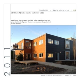 Portfolio           I    Skoleudvidelse          I   03
      Udvidelsen af Ørestad Friskole - Mellemtrin - 2011.



      Mørk ‘skærm’ mod øst og vest med blødt ‘indre’ - træbeklædt mod nord
      og syd. Mod Nordre Digevej er klasserummenes store vinduespartier truk-
      ket frem i facaden.
2 0 1 1




                                                           ANN E KRI ST I NE WE SSE L HOFF   I   ARKI TEKT MA A
 