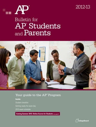 2012-13

Bulletin for
AP Students
              ®




and Parents




Your guide to the AP Program               ®



Inside:
Student checklist
Getting ready for exam day
2013 exam schedule

 Coming Summer 2013: Online Scores for Students (see page 8)
 