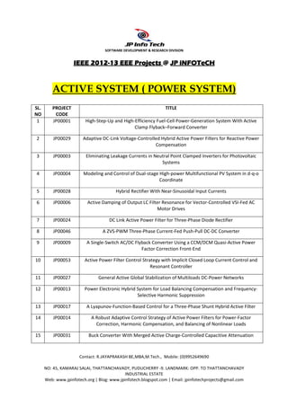 SOFTWARE DEVELOPMENT & RESEARCH DIVISION


                         2012-
                    IEEE 2012-13 EEE Projects @ JP iNFOTeCH



         ACTIVE SYSTEM ( POWER SYSTEM)
SL.       PROJECT                                                TITLE
NO         CODE
 1        JP00001         High-Step-Up and High-Efficiency Fuel-Cell Power-Generation System With Active
                                                Clamp Flyback–Forward Converter

2         JP00029       Adaptive DC-Link Voltage-Controlled Hybrid Active Power Filters for Reactive Power
                                                         Compensation

3         JP00003         Eliminating Leakage Currents in Neutral Point Clamped Inverters for Photovoltaic
                                                             Systems

4         JP00004        Modeling and Control of Dual-stage High-power Multifunctional PV System in d-q-o
                                                            Coordinate

5         JP00028                       Hybrid Rectifier With Near-Sinusoidal Input Currents

6         JP00006         Active Damping of Output LC Filter Resonance for Vector-Controlled VSI-Fed AC
                                                          Motor Drives

7         JP00024                    DC Link Active Power Filter for Three-Phase Diode Rectifier

8         JP00046                 A ZVS-PWM Three-Phase Current-Fed Push-Pull DC-DC Converter

9         JP00009         A Single-Switch AC/DC Flyback Converter Using a CCM/DCM Quasi-Active Power
                                                   Factor Correction Front-End

10        JP00053        Active Power Filter Control Strategy with Implicit Closed Loop Current Control and
                                                         Resonant Controller

11        JP00027               General Active Global Stabilization of Multiloads DC-Power Networks

12        JP00013        Power Electronic Hybrid System for Load Balancing Compensation and Frequency-
                                                 Selective Harmonic Suppression

13        JP00017         A Lyapunov-Function-Based Control for a Three-Phase Shunt Hybrid Active Filter

14        JP00014           A Robust Adaptive Control Strategy of Active Power Filters for Power-Factor
                              Correction, Harmonic Compensation, and Balancing of Nonlinear Loads

15        JP00031          Buck Converter With Merged Active Charge-Controlled Capacitive Attenuation



                       Contact: R.JAYAPRAKASH BE,MBA,M.Tech., Mobile: (0)9952649690

      NO: 45, KAMARAJ SALAI, THATTANCHAVADY, PUDUCHERRY -9. LANDMARK: OPP. TO THATTANCHAVADY
                                             INDUSTRIAL ESTATE
      Web: www.jpinfotech.org | Blog: www.jpinfotech.blogspot.com | Email: jpinfotechprojects@gmail.com
 