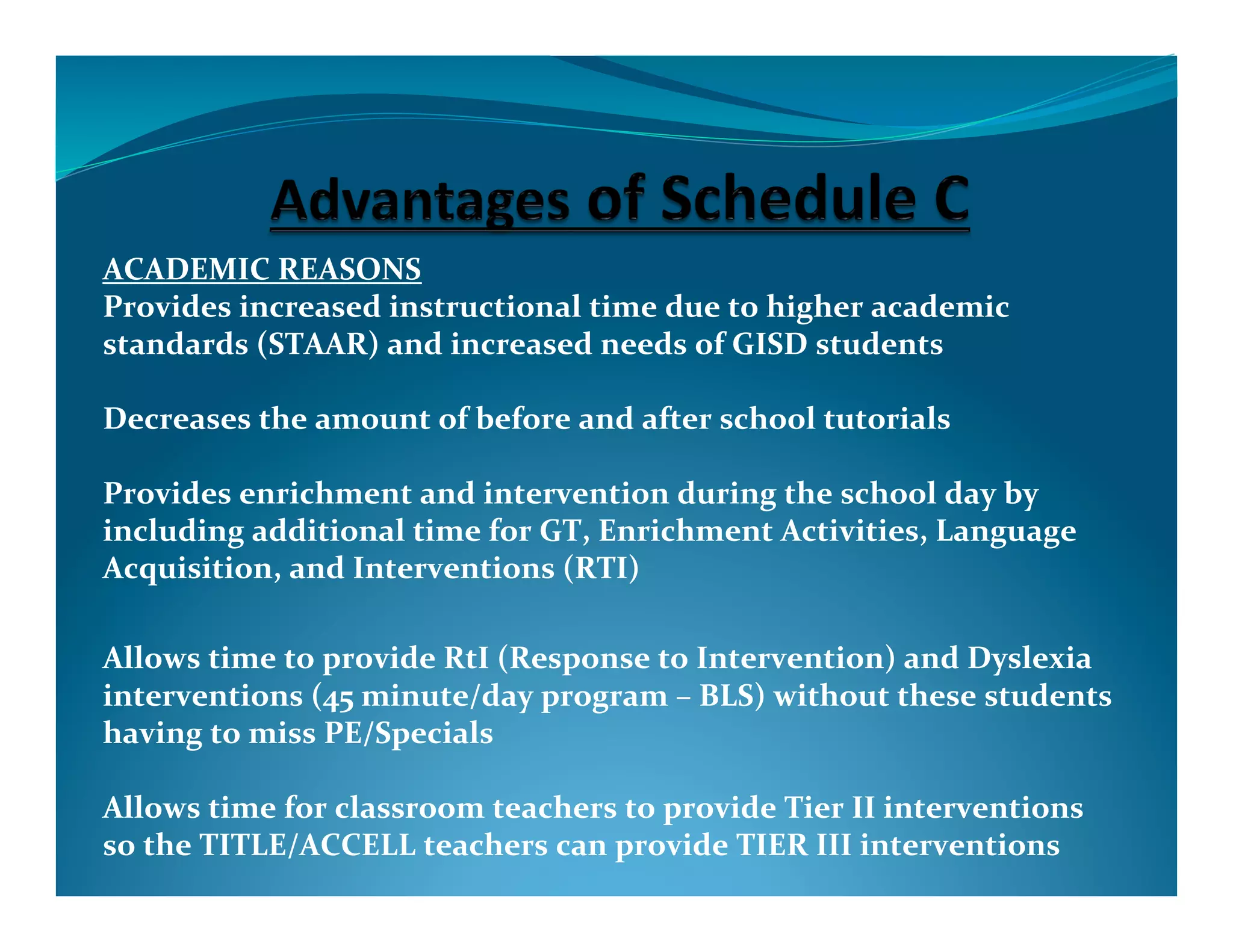 ACADEMIC	
  REASONS	
  
Provides	
  increased	
  instructional	
  time	
  due	
  to	
  higher	
  academic	
  
standards	
  (STAAR)	
  and	
  increased	
  needs	
  of	
  GISD	
  students	
  

Decreases	
  the	
  amount	
  of	
  before	
  and	
  after	
  school	
  tutorials	
  

Provides	
  enrichment	
  and	
  intervention	
  during	
  the	
  school	
  day	
  by	
  
including	
  additional	
  time	
  for	
  GT,	
  Enrichment	
  Activities,	
  Language	
  
Acquisition,	
  and	
  Interventions	
  (RTI)	
  	
  

Allows	
  time	
  to	
  provide	
  RtI	
  (Response	
  to	
  Intervention)	
  and	
  Dyslexia	
  
interventions	
  (45	
  minute/day	
  program	
  –	
  BLS)	
  without	
  these	
  students	
  
having	
  to	
  miss	
  PE/Specials	
  

Allows	
  time	
  for	
  classroom	
  teachers	
  to	
  provide	
  Tier	
  II	
  interventions	
  
so	
  the	
  TITLE/ACCELL	
  teachers	
  can	
  provide	
  TIER	
  III	
  interventions	
  
 