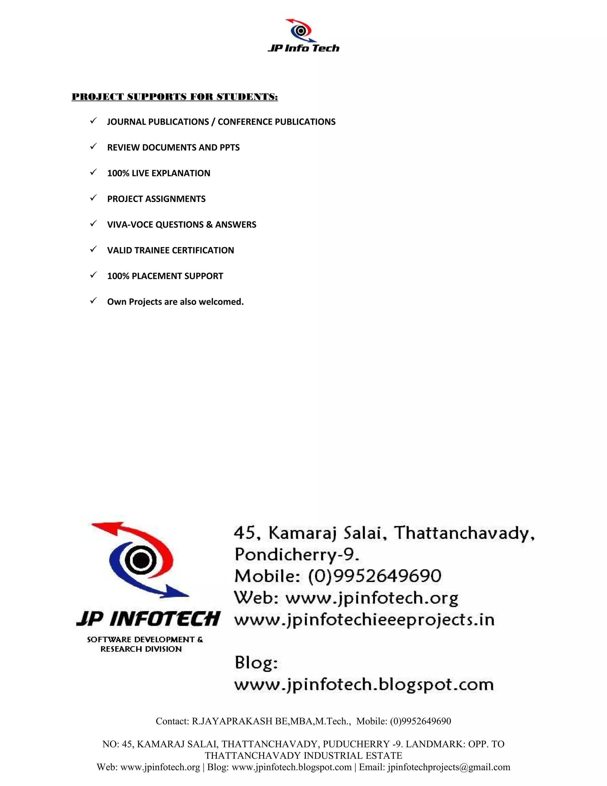 PROJECT SUPPORTS FOR STUDENTS:

   JOURNAL PUBLICATIONS / CONFERENCE PUBLICATIONS

   REVIEW DOCUMENTS AND PPTS

   100% LIVE EXPLANATION

   PROJECT ASSIGNMENTS

   VIVA-VOCE QUESTIONS & ANSWERS

   VALID TRAINEE CERTIFICATION

   100% PLACEMENT SUPPORT

   Own Projects are also welcomed.




                Contact: R.JAYAPRAKASH BE,MBA,M.Tech., Mobile: (0)9952649690

    NO: 45, KAMARAJ SALAI, THATTANCHAVADY, PUDUCHERRY -9. LANDMARK: OPP. TO
                            THATTANCHAVADY INDUSTRIAL ESTATE
   Web: www.jpinfotech.org | Blog: www.jpinfotech.blogspot.com | Email: jpinfotechprojects@gmail.com
 