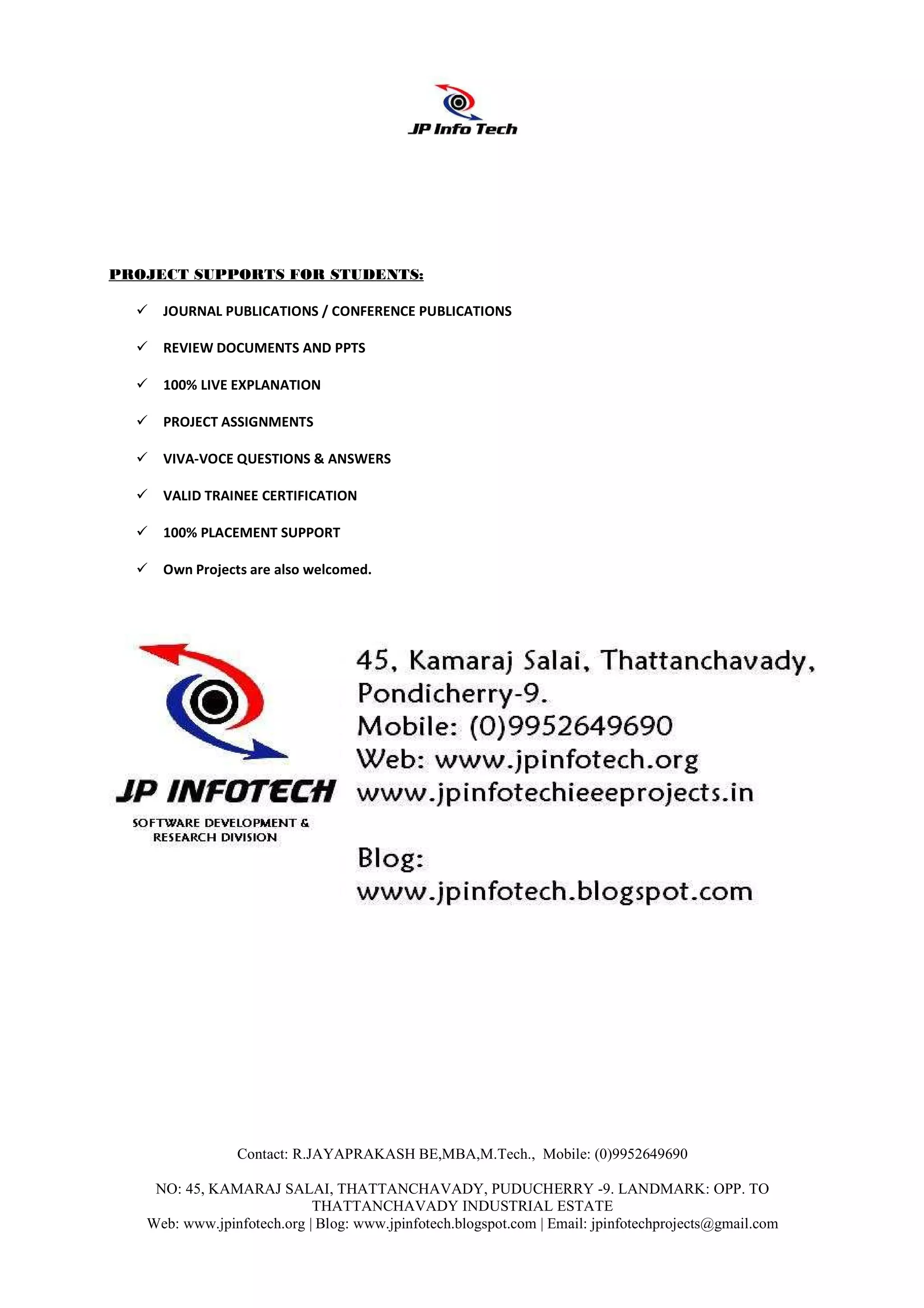 PROJECT SUPPORTS FOR STUDENTS:

     JOURNAL PUBLICATIONS / CONFERENCE PUBLICATIONS

     REVIEW DOCUMENTS AND PPTS

     100% LIVE EXPLANATION

     PROJECT ASSIGNMENTS

     VIVA-VOCE QUESTIONS & ANSWERS

     VALID TRAINEE CERTIFICATION

     100% PLACEMENT SUPPORT

     Own Projects are also welcomed.




                Contact: R.JAYAPRAKASH BE,MBA,M.Tech., Mobile: (0)9952649690

    NO: 45, KAMARAJ SALAI, THATTANCHAVADY, PUDUCHERRY -9. LANDMARK: OPP. TO
                            THATTANCHAVADY INDUSTRIAL ESTATE
   Web: www.jpinfotech.org | Blog: www.jpinfotech.blogspot.com | Email: jpinfotechprojects@gmail.com
 