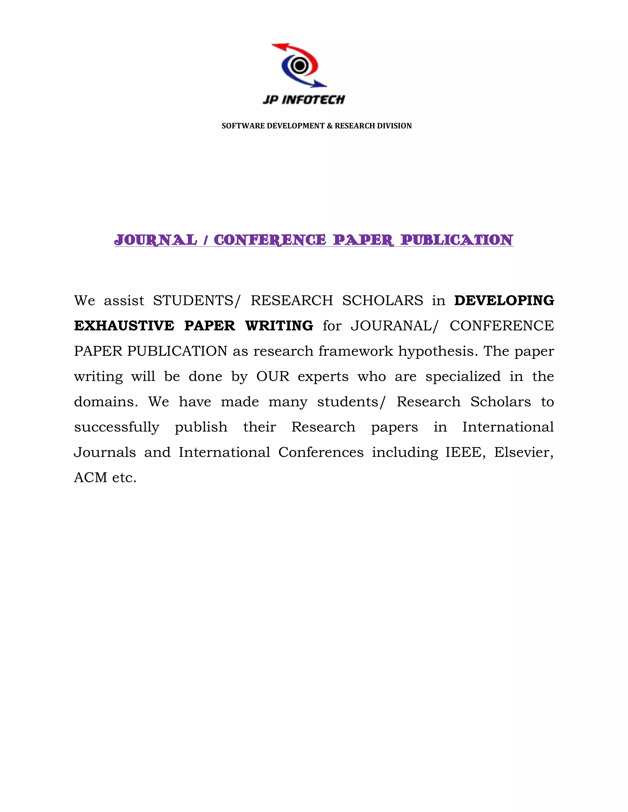 SOFTWARE DEVELOPMENT & RESEARCH DIVISION




     JOURNAL / CONFERENCE PAPER PUBLICATION



We assist STUDENTS/ RESEARCH SCHOLARS in DEVELOPING
EXHAUSTIVE PAPER WRITING for JOURANAL/ CONFERENCE
PAPER PUBLICATION as research framework hypothesis. The paper
writing will be done by OUR experts who are specialized in the
domains. We have made many students/ Research Scholars to
successfully   publish   their     Research         papers      in   International
Journals and International Conferences including IEEE, Elsevier,
ACM etc.
 