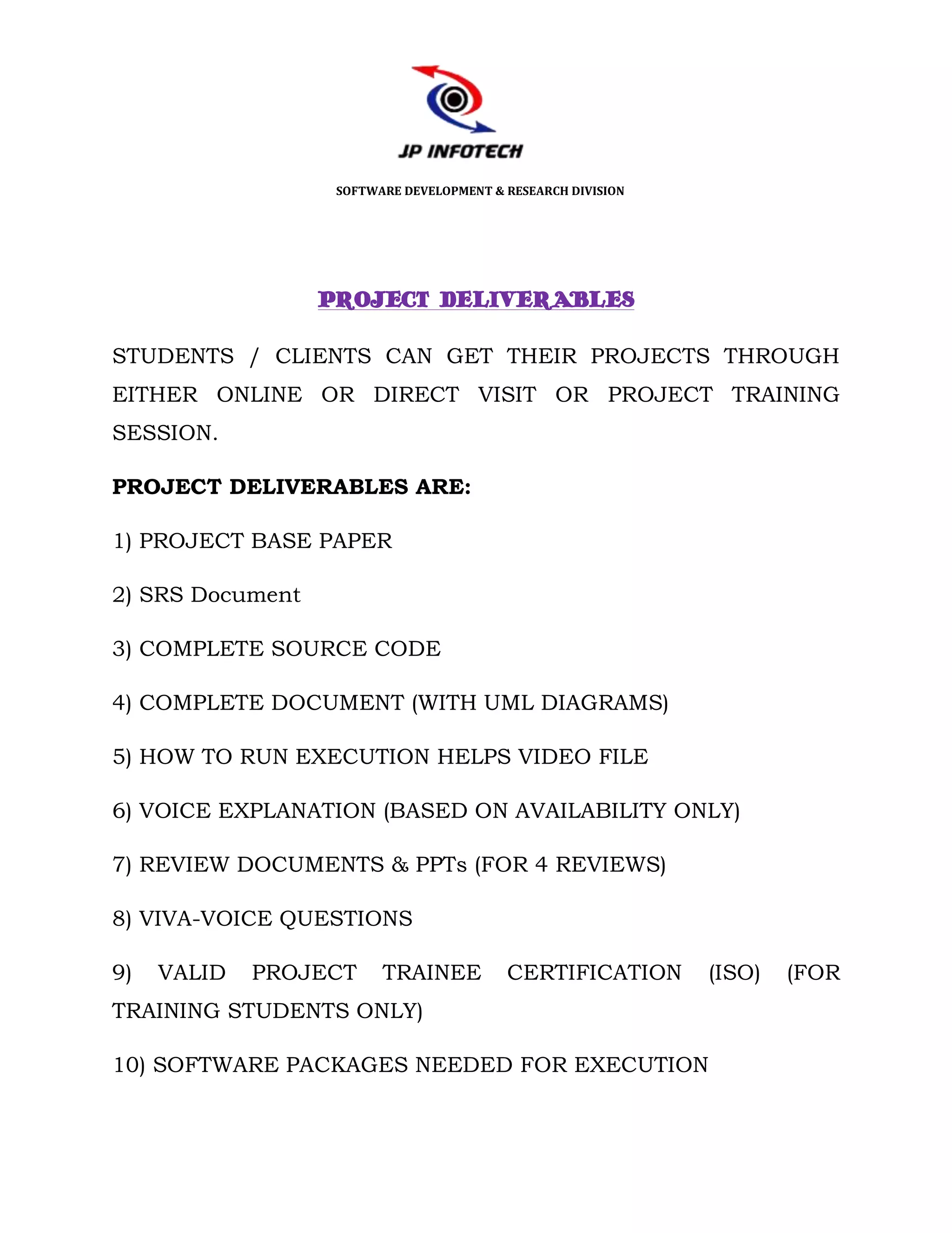 SOFTWARE DEVELOPMENT & RESEARCH DIVISION




                  PROJECT DELIVERABLES

STUDENTS / CLIENTS CAN GET THEIR PROJECTS THROUGH
EITHER ONLINE OR DIRECT VISIT OR PROJECT TRAINING
SESSION.

PROJECT DELIVERABLES ARE:

1) PROJECT BASE PAPER

2) SRS Document

3) COMPLETE SOURCE CODE

4) COMPLETE DOCUMENT (WITH UML DIAGRAMS)

5) HOW TO RUN EXECUTION HELPS VIDEO FILE

6) VOICE EXPLANATION (BASED ON AVAILABILITY ONLY)

7) REVIEW DOCUMENTS & PPTs (FOR 4 REVIEWS)

8) VIVA-VOICE QUESTIONS

9)   VALID   PROJECT     TRAINEE          CERTIFICATION       (ISO)   (FOR
TRAINING STUDENTS ONLY)

10) SOFTWARE PACKAGES NEEDED FOR EXECUTION
 
